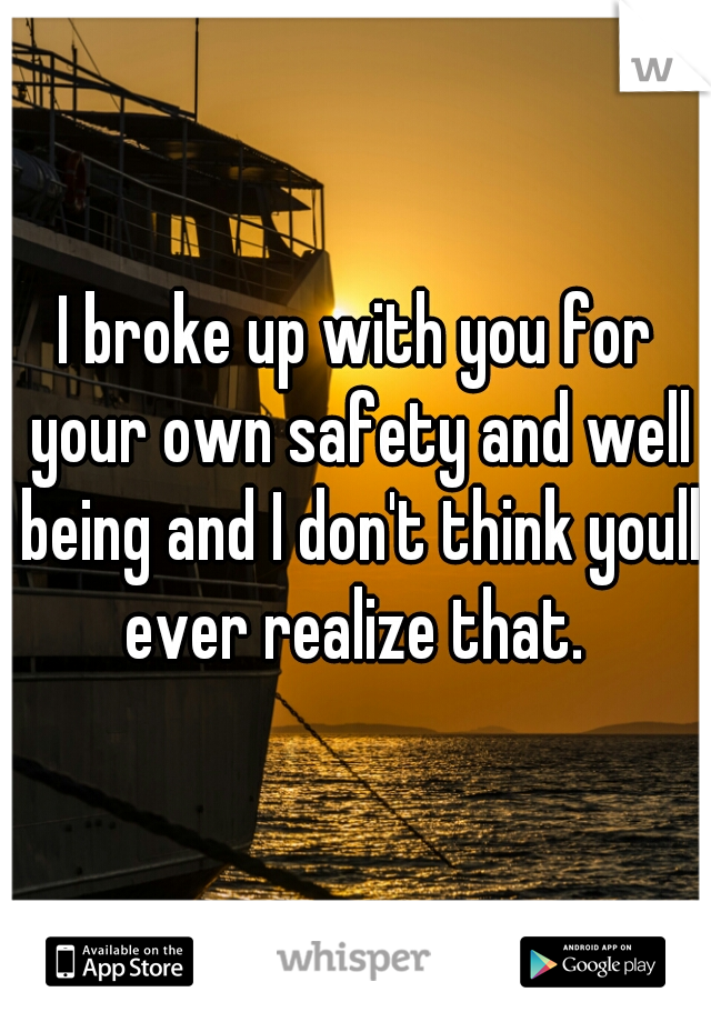 I broke up with you for your own safety and well being and I don't think youll ever realize that. 