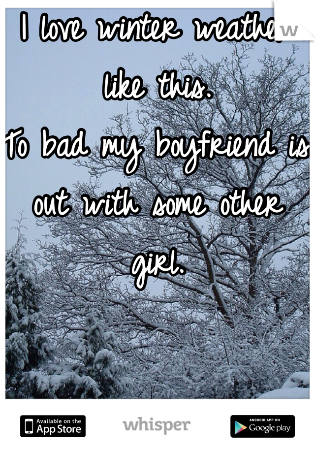 I love winter weather like this.
To bad my boyfriend is out with some other girl. 