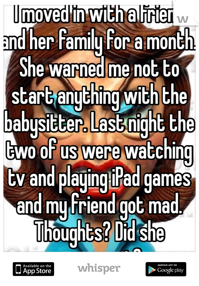 I moved in with a friend and her family for a month. She warned me not to start anything with the babysitter. Last night the two of us were watching tv and playing iPad games and my friend got mad. Thoughts? Did she overreact?