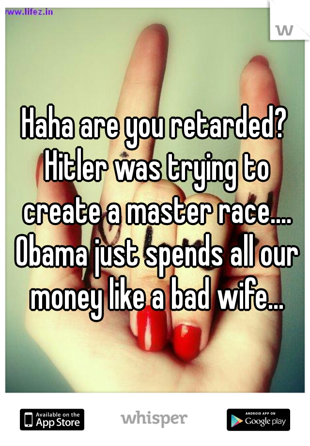 Haha are you retarded? Hitler was trying to create a master race.... Obama just spends all our money like a bad wife...