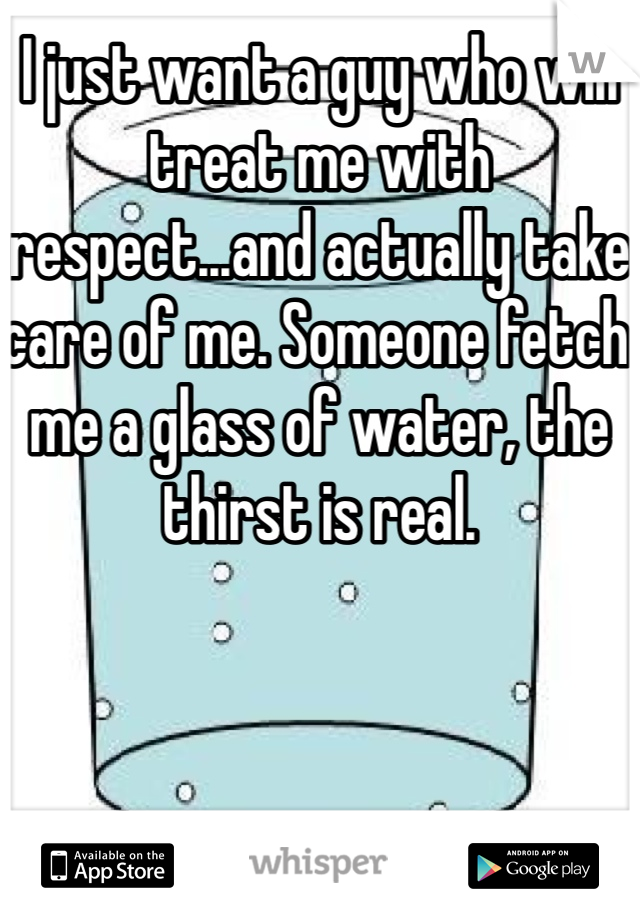 I just want a guy who will treat me with respect...and actually take care of me. Someone fetch me a glass of water, the thirst is real. 