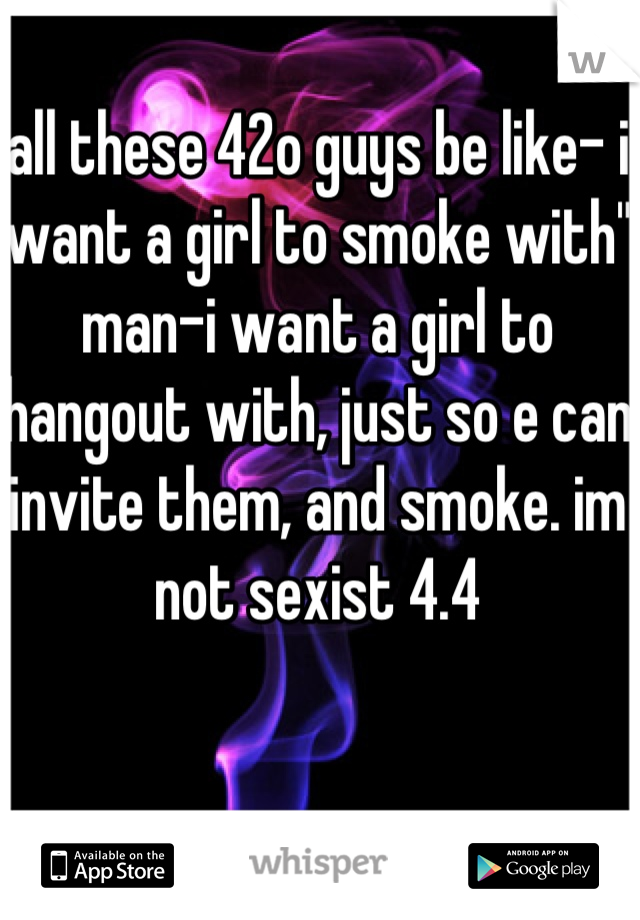 all these 42o guys be like- i want a girl to smoke with"
man-i want a girl to hangout with, just so e can invite them, and smoke. im
not sexist 4.4

