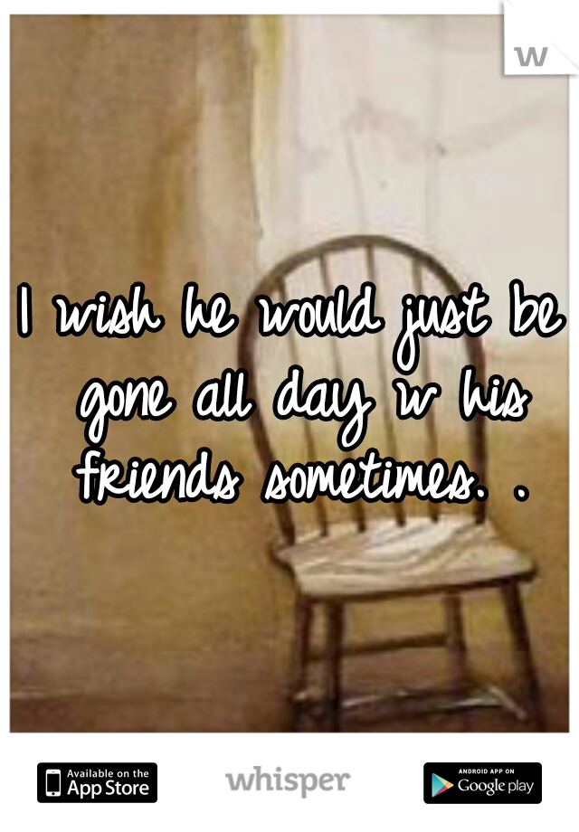I wish he would just be gone all day w his friends sometimes. .