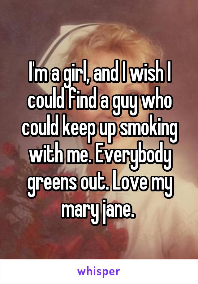 I'm a girl, and I wish I could find a guy who could keep up smoking with me. Everybody greens out. Love my mary jane. 