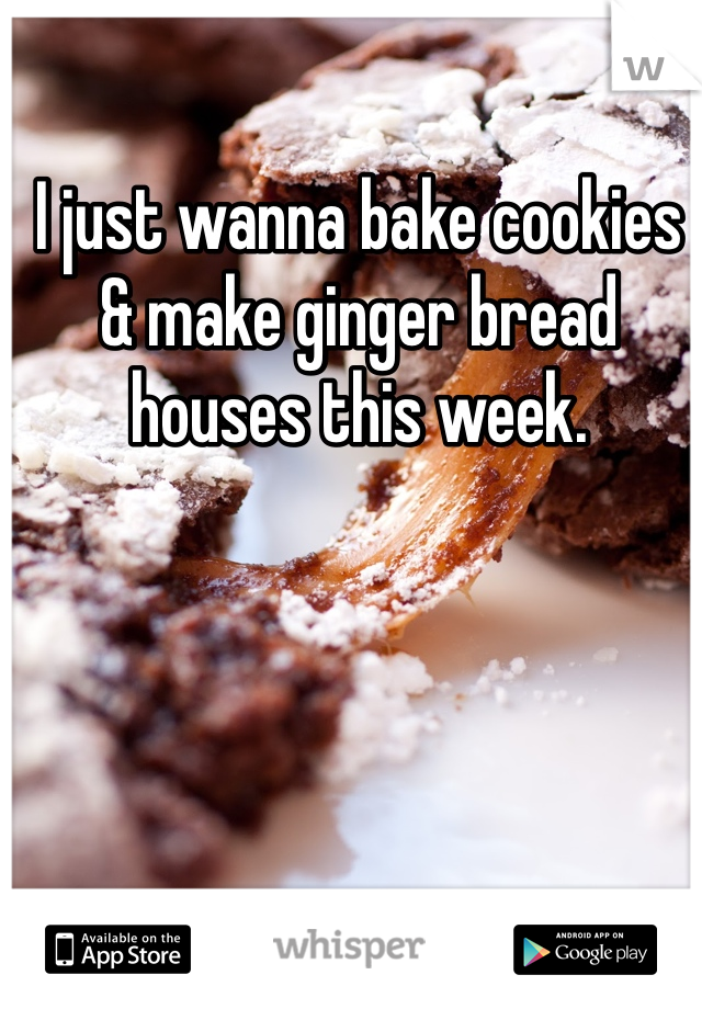 I just wanna bake cookies & make ginger bread houses this week.