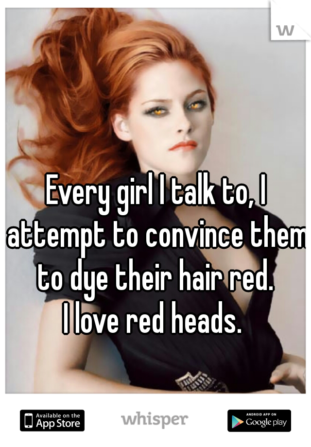 Every girl I talk to, I attempt to convince them to dye their hair red. 
I love red heads. 
