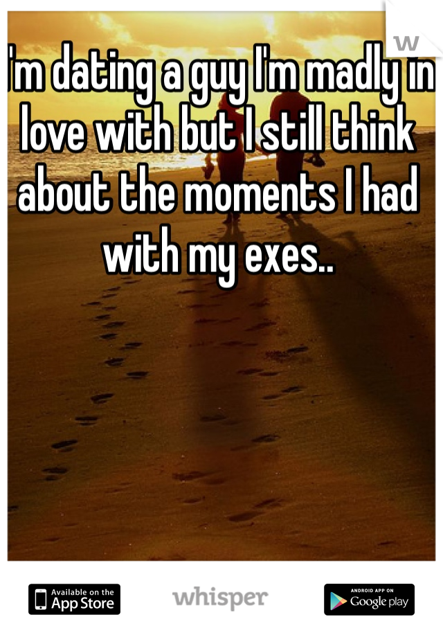 I'm dating a guy I'm madly in love with but I still think about the moments I had with my exes..