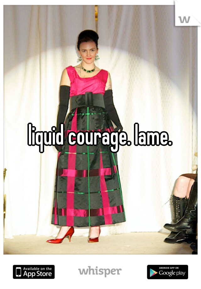 liquid courage. lame.