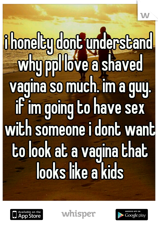 i honelty dont understand why ppl love a shaved vagina so much. im a guy. if im going to have sex with someone i dont want to look at a vagina that looks like a kids