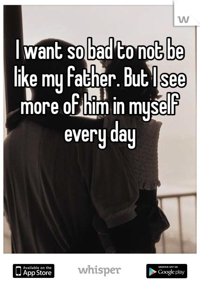 I want so bad to not be like my father. But I see more of him in myself every day