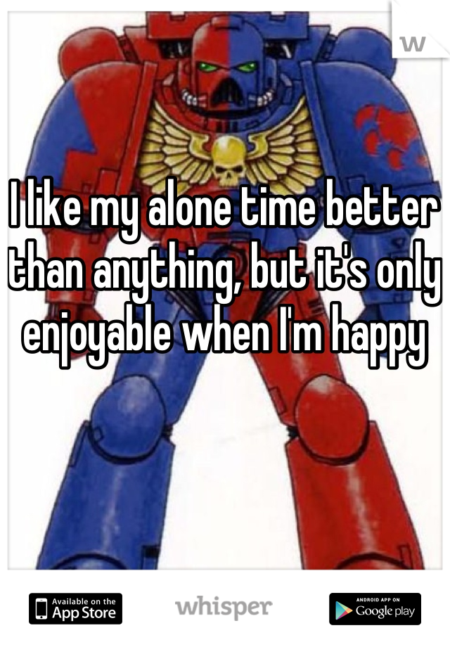 I like my alone time better than anything, but it's only enjoyable when I'm happy