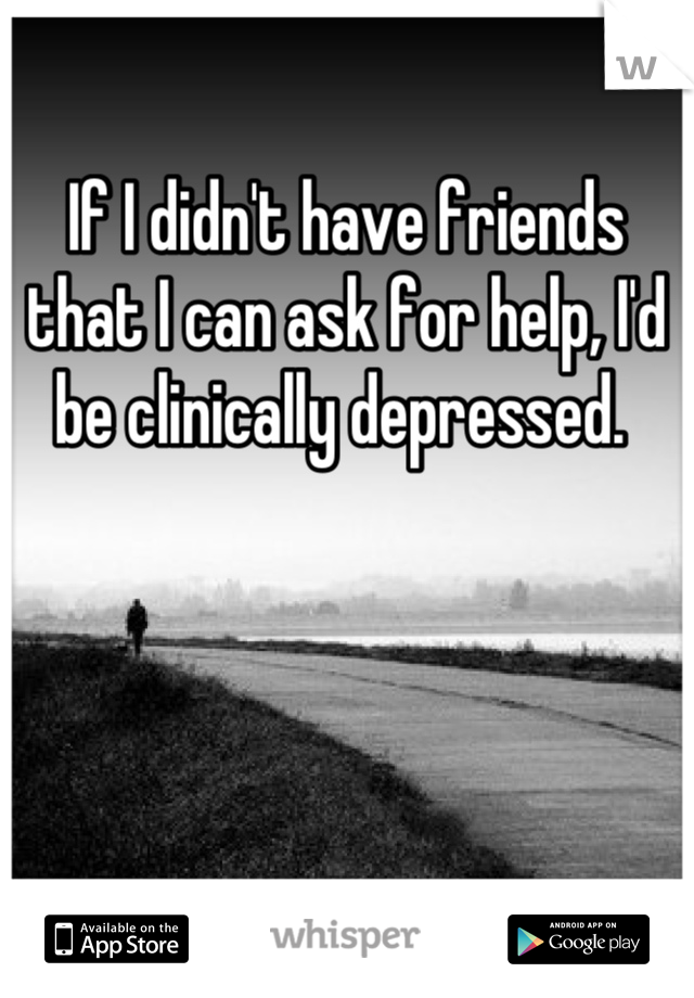 If I didn't have friends that I can ask for help, I'd be clinically depressed. 