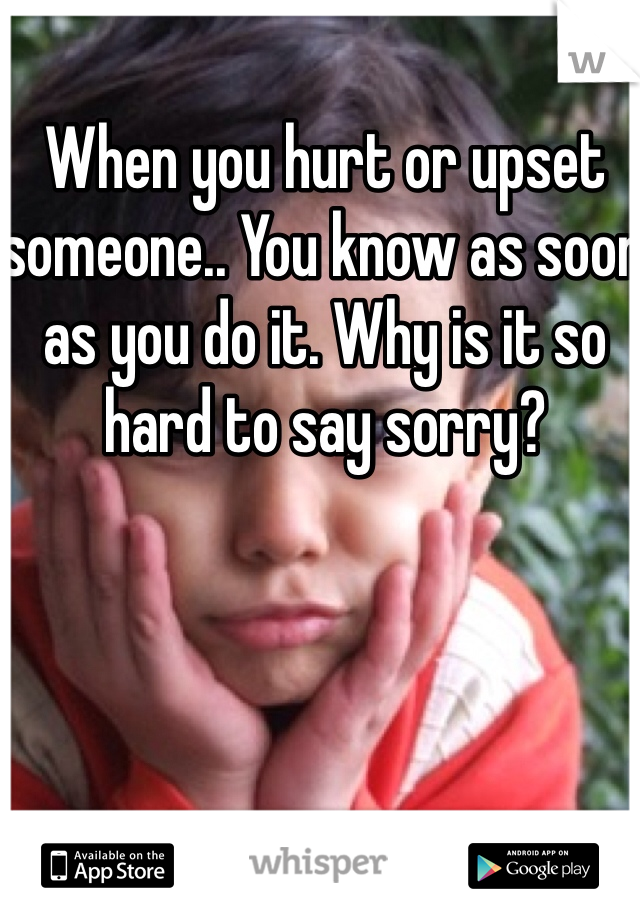 When you hurt or upset someone.. You know as soon as you do it. Why is it so hard to say sorry?