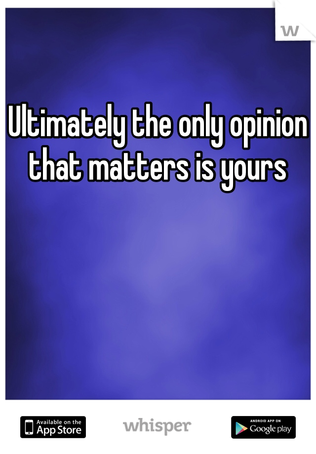 Ultimately the only opinion that matters is yours 