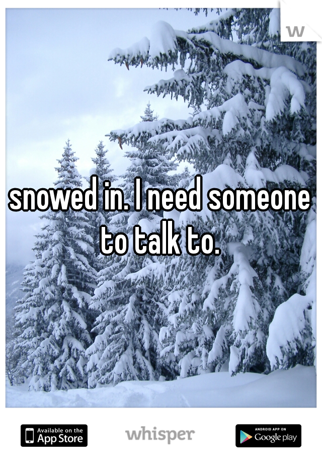 snowed in. I need someone to talk to. 