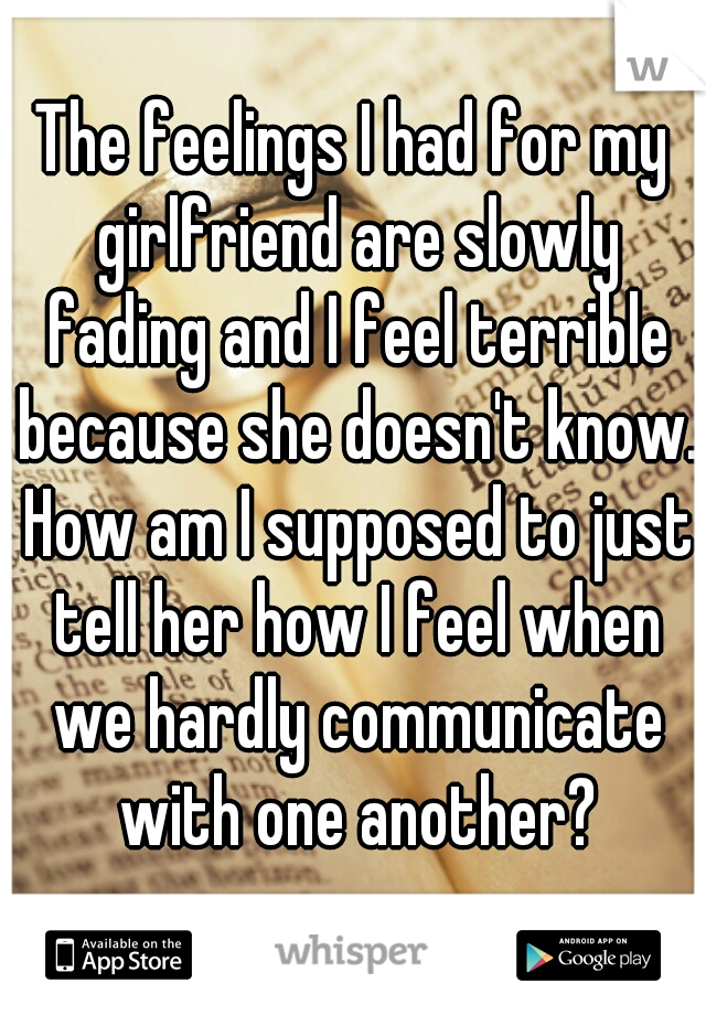 The feelings I had for my girlfriend are slowly fading and I feel terrible because she doesn't know. How am I supposed to just tell her how I feel when we hardly communicate with one another?