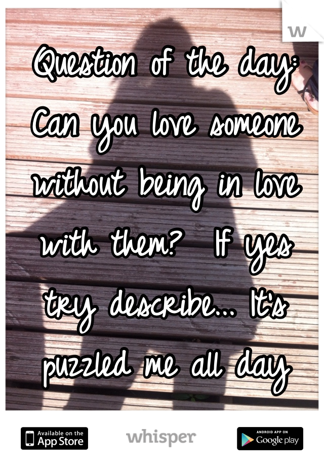 Question of the day: Can you love someone without being in love with them?  If yes try describe... It's puzzled me all day