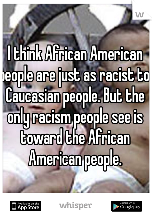 I think African American people are just as racist to Caucasian people. But the only racism people see is toward the African American people. 