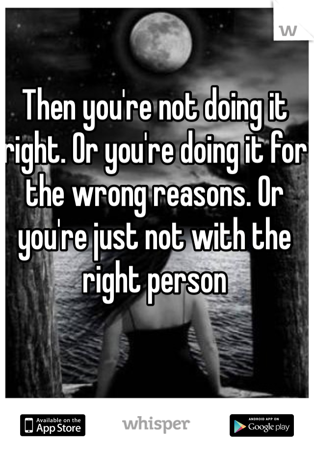 Then you're not doing it right. Or you're doing it for the wrong reasons. Or you're just not with the right person
