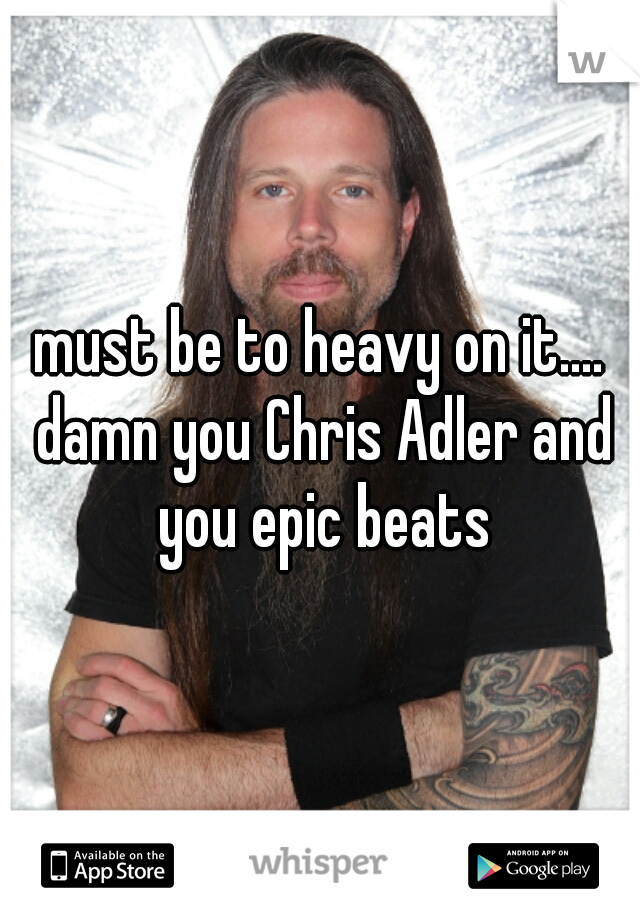 must be to heavy on it.... damn you Chris Adler and you epic beats