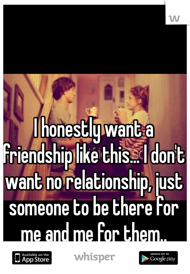 I honestly want a friendship like this... I don't want no relationship, just someone to be there for me and me for them..