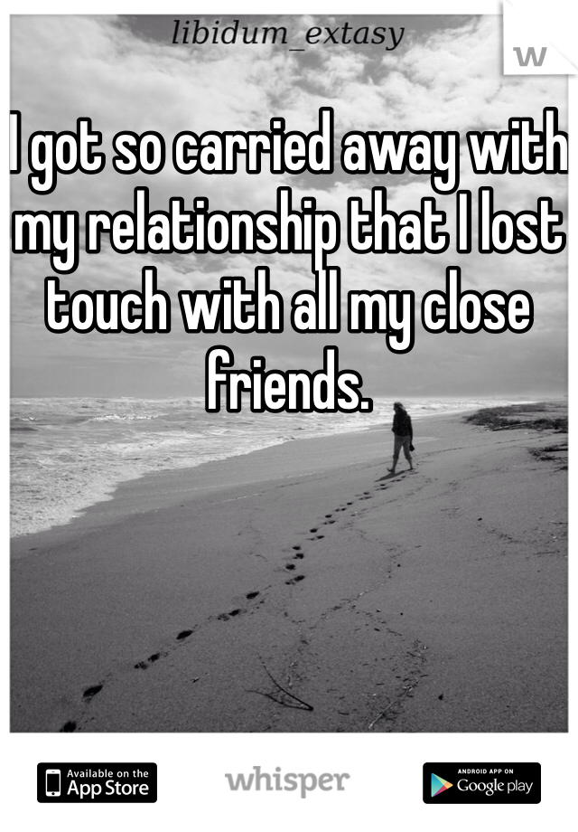 I got so carried away with my relationship that I lost touch with all my close friends. 