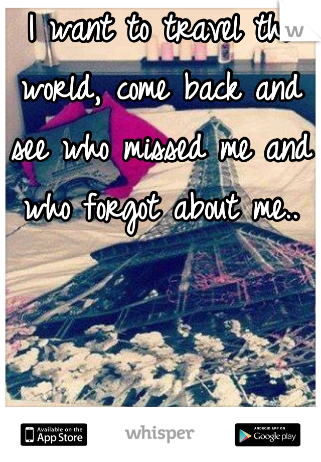 I want to travel the world, come back and see who missed me and who forgot about me..