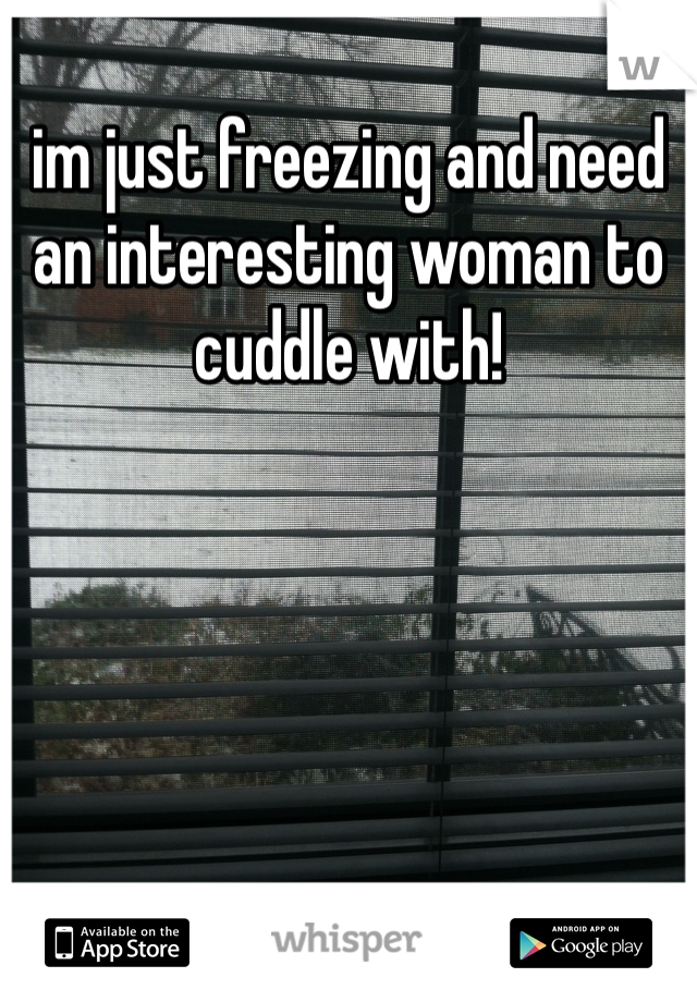 im just freezing and need an interesting woman to cuddle with! 
