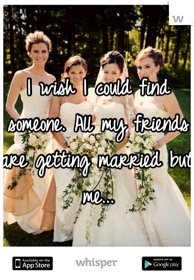 I wish I could find someone. All my friends are getting married but me...