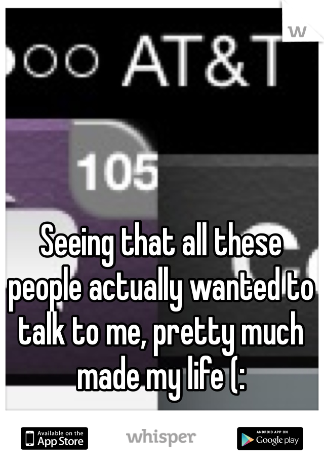 Seeing that all these people actually wanted to talk to me, pretty much made my life (: