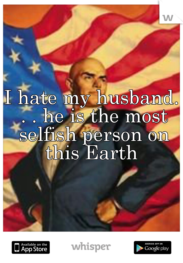 I hate my husband. . . he is the most selfish person on this Earth 