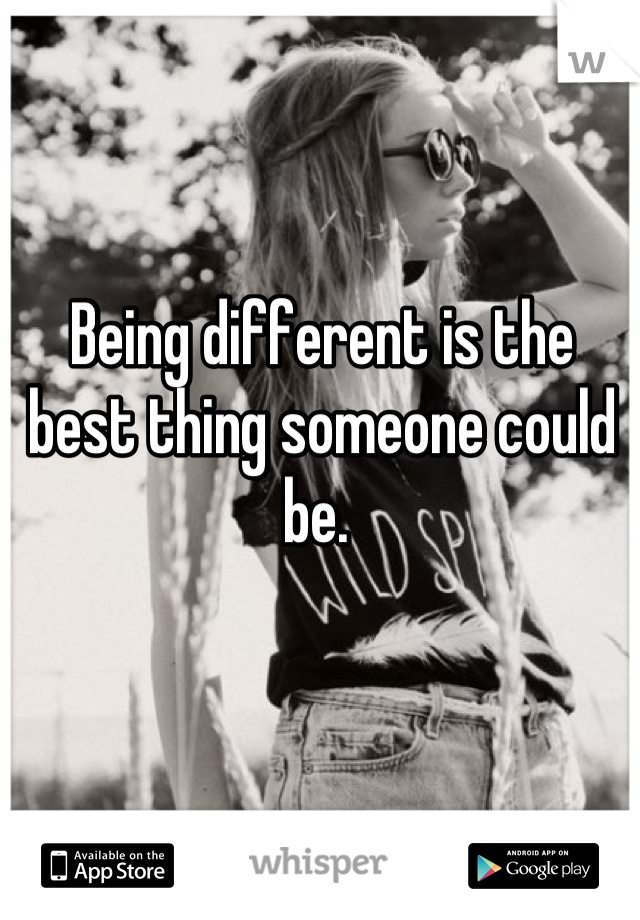 Being different is the best thing someone could be. 
