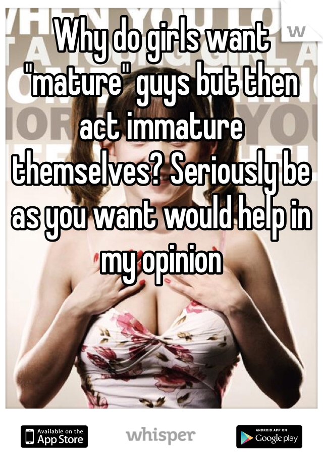 Why do girls want "mature" guys but then act immature themselves? Seriously be as you want would help in my opinion