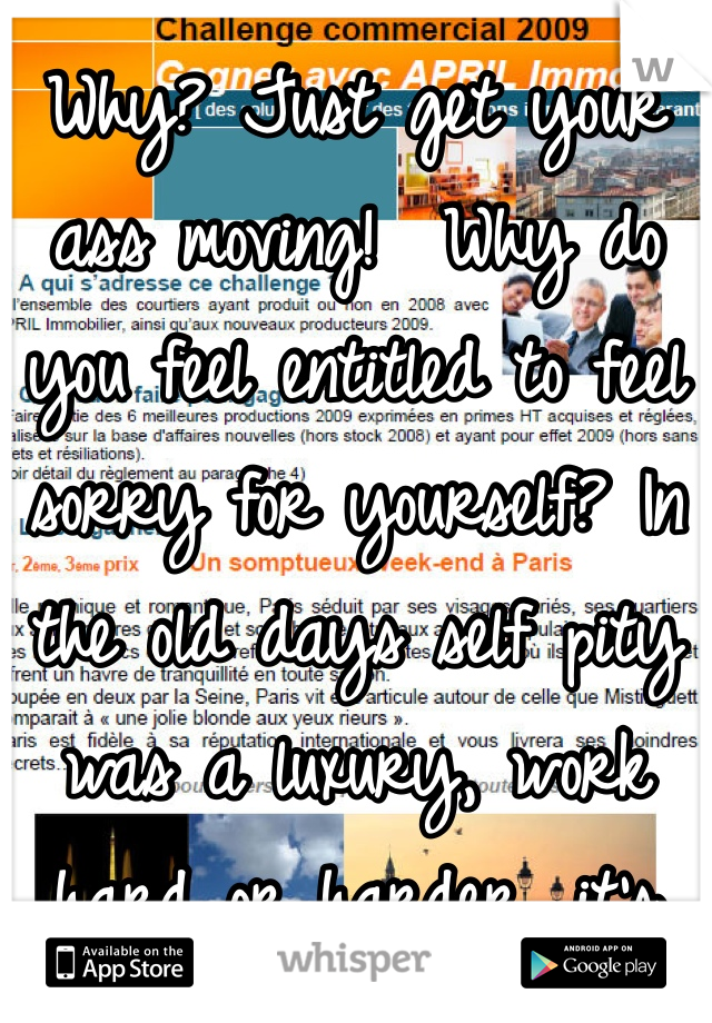 Why? Just get your ass moving!  Why do you feel entitled to feel sorry for yourself? In the old days self pity was a luxury, work hard or harder, it's worth it, just keep your eyes straight ahead, you do that and you  won't need to continue feeling sorry for yourself , life is a challenge .. Embrace it!!