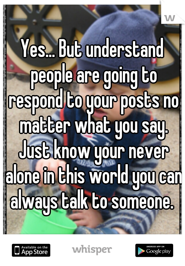 Yes... But understand people are going to respond to your posts no matter what you say. Just know your never alone in this world you can always talk to someone. 