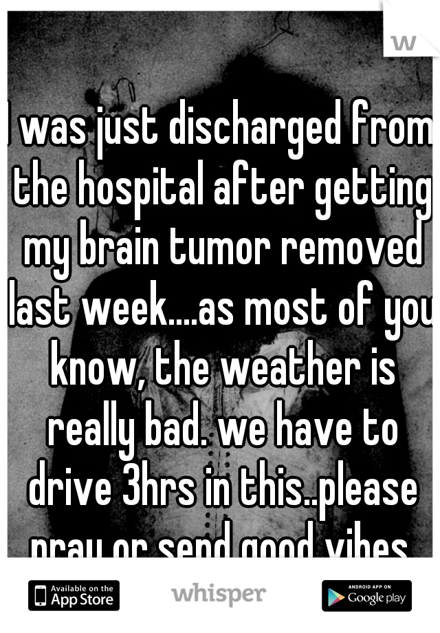 I was just discharged from the hospital after getting my brain tumor removed last week....as most of you know, the weather is really bad. we have to drive 3hrs in this..please pray or send good vibes.