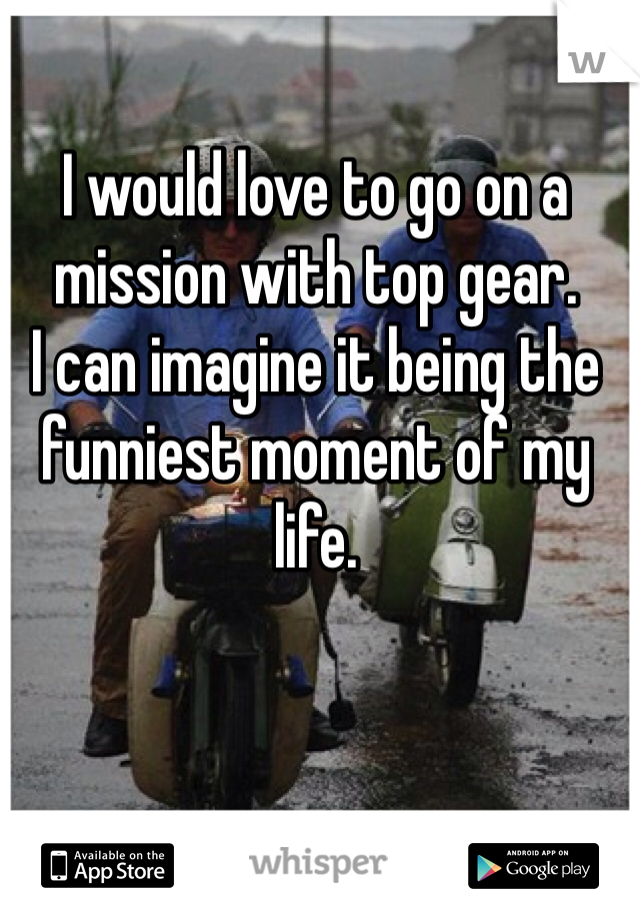 I would love to go on a mission with top gear.
I can imagine it being the funniest moment of my life. 