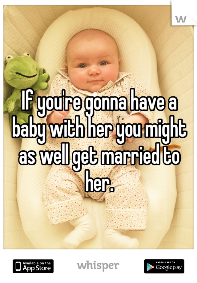 If you're gonna have a baby with her you might as well get married to her. 