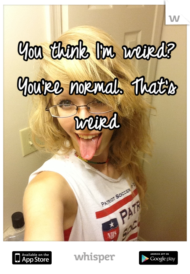 You think I'm weird? You're normal. That's weird