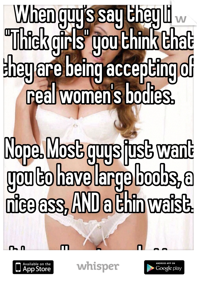 When guy's say they like "Thick girls" you think that they are being accepting of real women's bodies.

Nope. Most guys just want you to have large boobs, a nice ass, AND a thin waist. 

It's really not any better. 