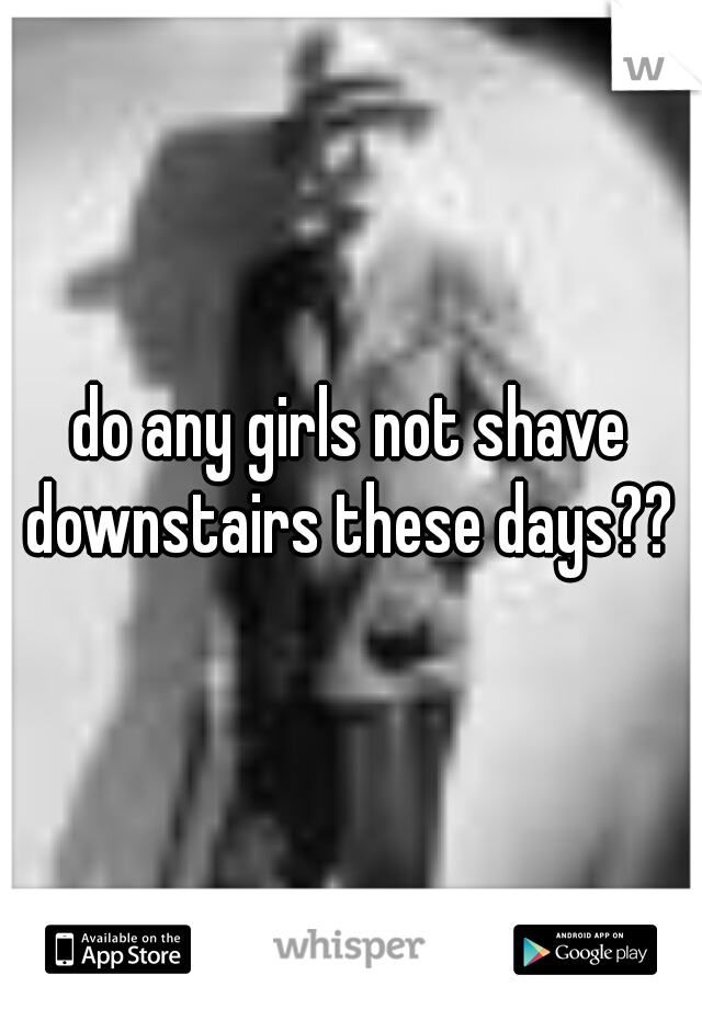 do any girls not shave downstairs these days?? 