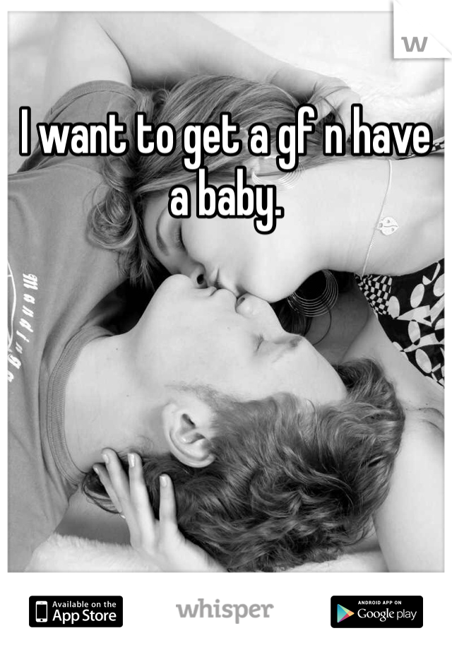 I want to get a gf n have a baby. 