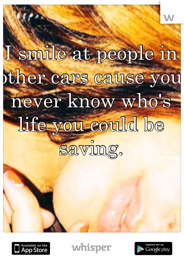 I smile at people in other cars cause you never know who's life you could be saving. 