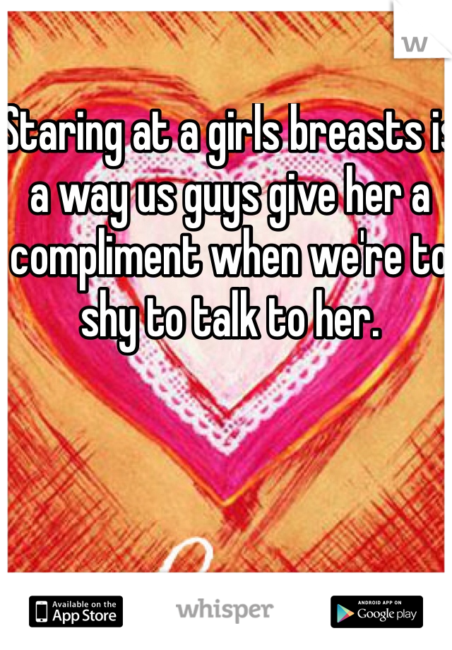 Staring at a girls breasts is a way us guys give her a compliment when we're to shy to talk to her.