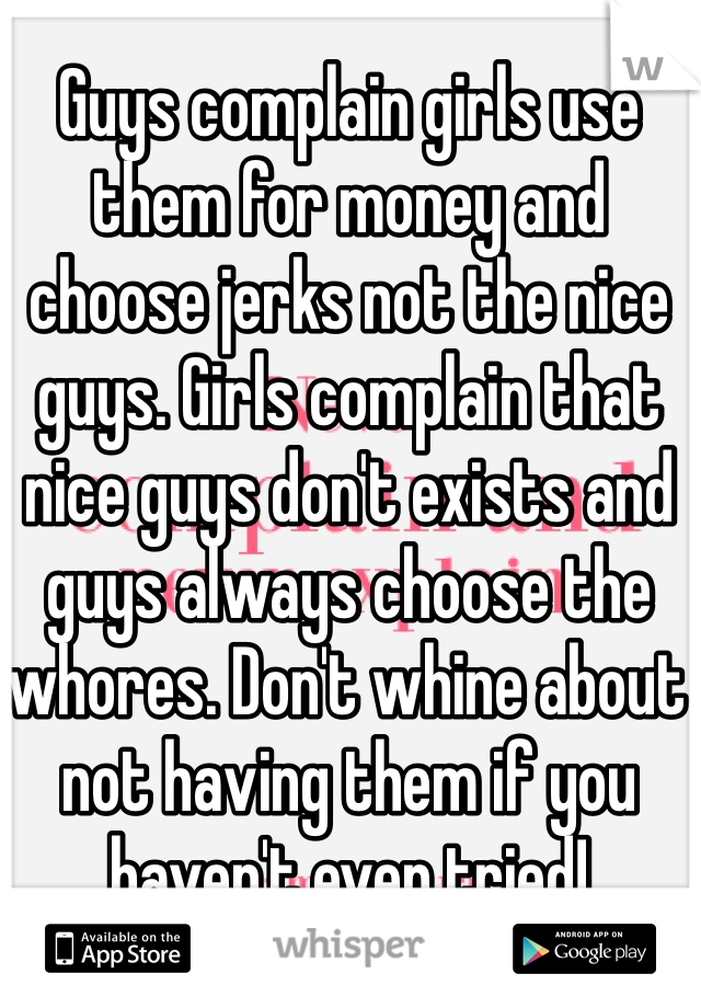 Guys complain girls use them for money and choose jerks not the nice guys. Girls complain that nice guys don't exists and guys always choose the whores. Don't whine about not having them if you haven't even tried!