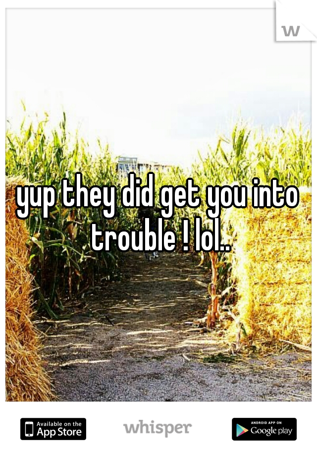 yup they did get you into trouble ! lol..