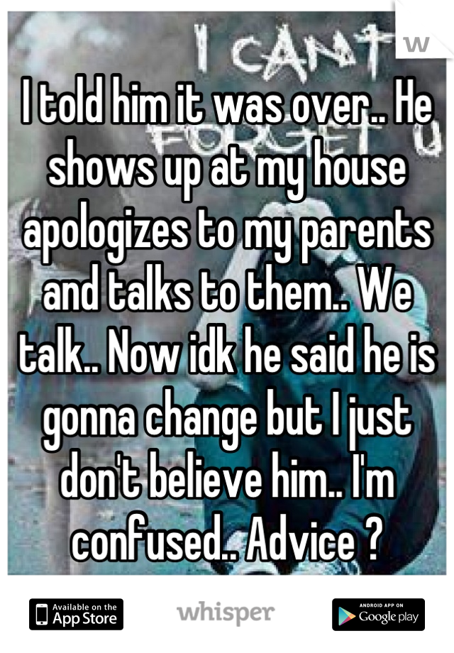 I told him it was over.. He shows up at my house apologizes to my parents and talks to them.. We talk.. Now idk he said he is gonna change but I just don't believe him.. I'm confused.. Advice ?