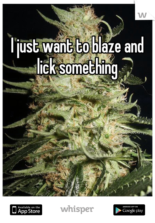 I just want to blaze and lick something 