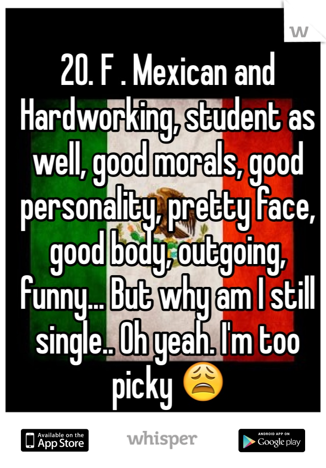 20. F . Mexican and Hardworking, student as well, good morals, good personality, pretty face, good body, outgoing, funny... But why am I still single.. Oh yeah. I'm too picky 😩