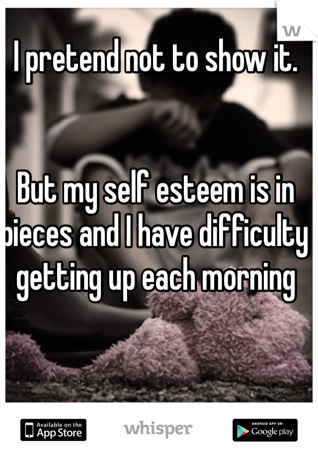 I pretend not to show it. 


But my self esteem is in pieces and I have difficulty getting up each morning 